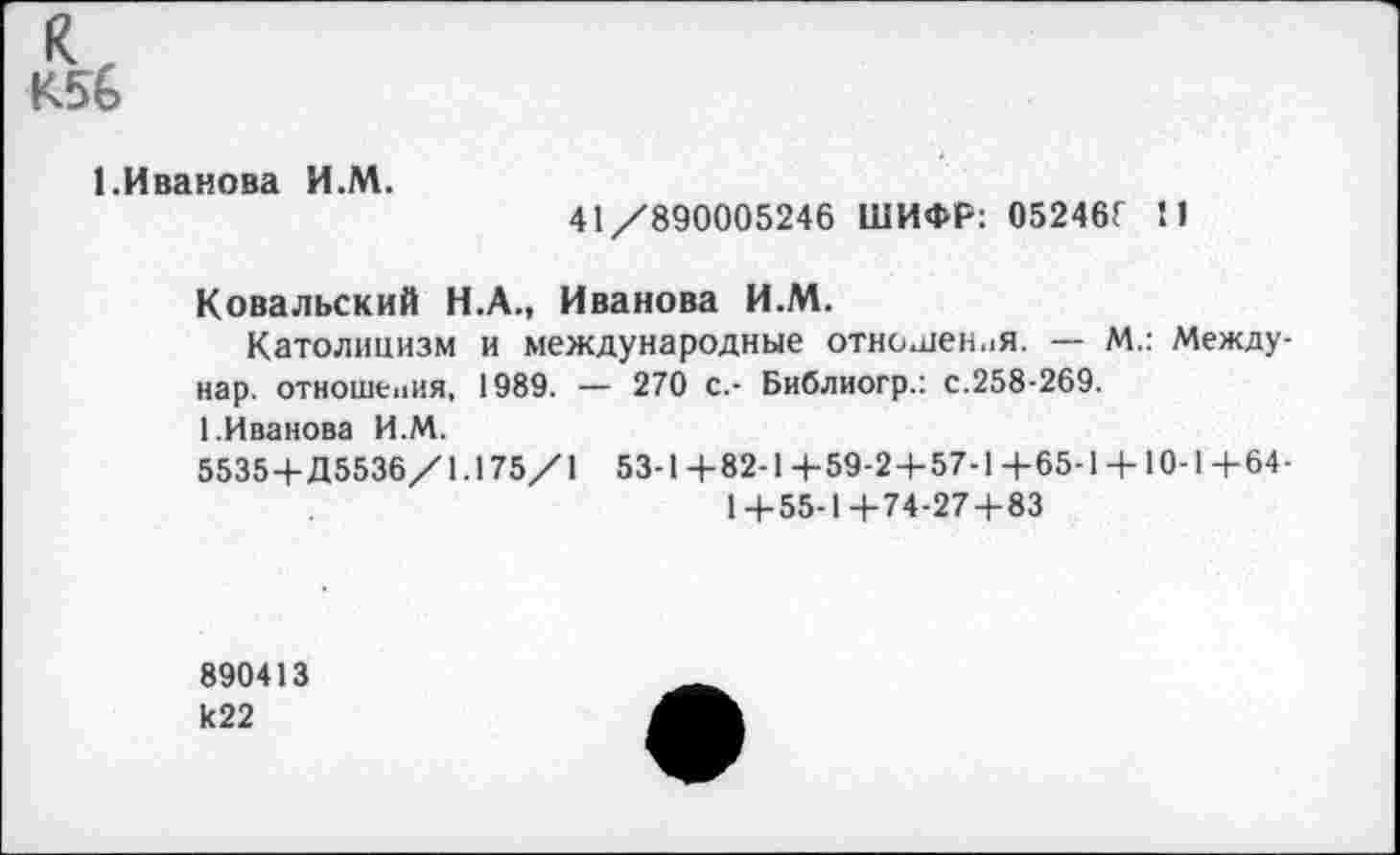 ﻿К56
1.Иванова И.М.
41/890005246 ШИФР: 05246Г 11
Ковальский Н.А., Иванова И.М.
Католицизм и международные отношения. — М.: Между-нар. отношения, 1989. — 270 с.- Библиогр.: с.258-269.
1.Иванова И.М.
5535+Д5536/1.175/1 53-1+82-1+59-2+57-1+65-1 + 10-1+64-
1+55-1+74-27 + 83
890413 к22